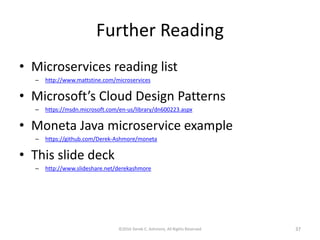 Further Reading
• Microservices reading list
– http://www.mattstine.com/microservices
• Microsoft’s Cloud Design Patterns
– https://msdn.microsoft.com/en-us/library/dn600223.aspx
• Moneta Java microservice example
– https://github.com/Derek-Ashmore/moneta
• This slide deck
– http://www.slideshare.net/derekashmore
©2016 Derek C. Ashmore, All Rights Reserved 37
 
