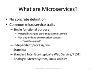 What are Microservices?
• No concrete definition
• Common microservice traits
– Single functional purpose
• Most/all changes only impact one service
• Not dependent on execution context
– “loosely coupled”
– Independent process/jvm
– Stateless
– Standard Interface (typically Web Service/REST)
– Analogy: Stereo system, Linux utilities
©2016 Derek C. Ashmore, All Rights Reserved 5
 