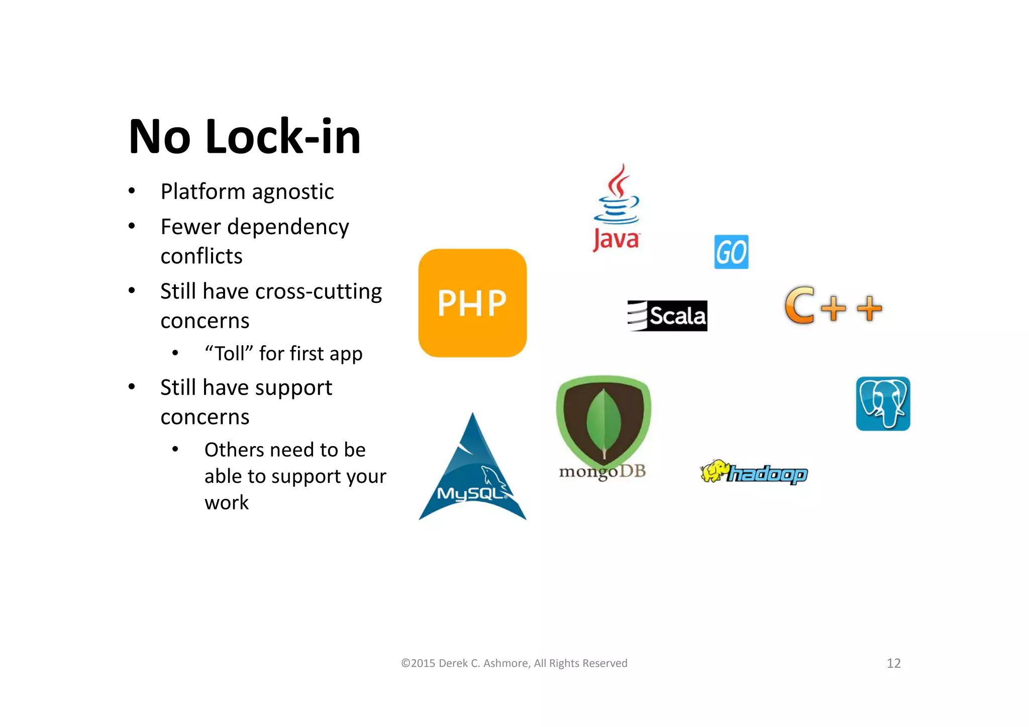 No Lock-in
• Platform agnostic
• Fewer dependency
conflicts
• Still have cross-cutting
concerns
• “Toll” for first app
• Still have support
concerns
• Others need to be
able to support your
work
12©2015 Derek C. Ashmore, All Rights Reserved
 