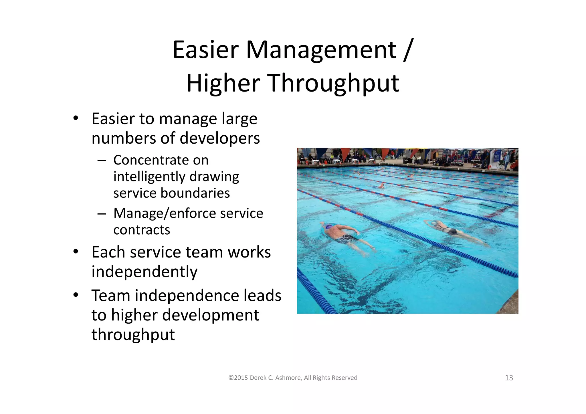 Easier Management /
Higher Throughput
• Easier to manage large
numbers of developers
– Concentrate on
intelligently drawing
service boundaries
– Manage/enforce service
contracts
• Each service team works
independently
• Team independence leads
to higher development
throughput
©2015 Derek C. Ashmore, All Rights Reserved 13
 