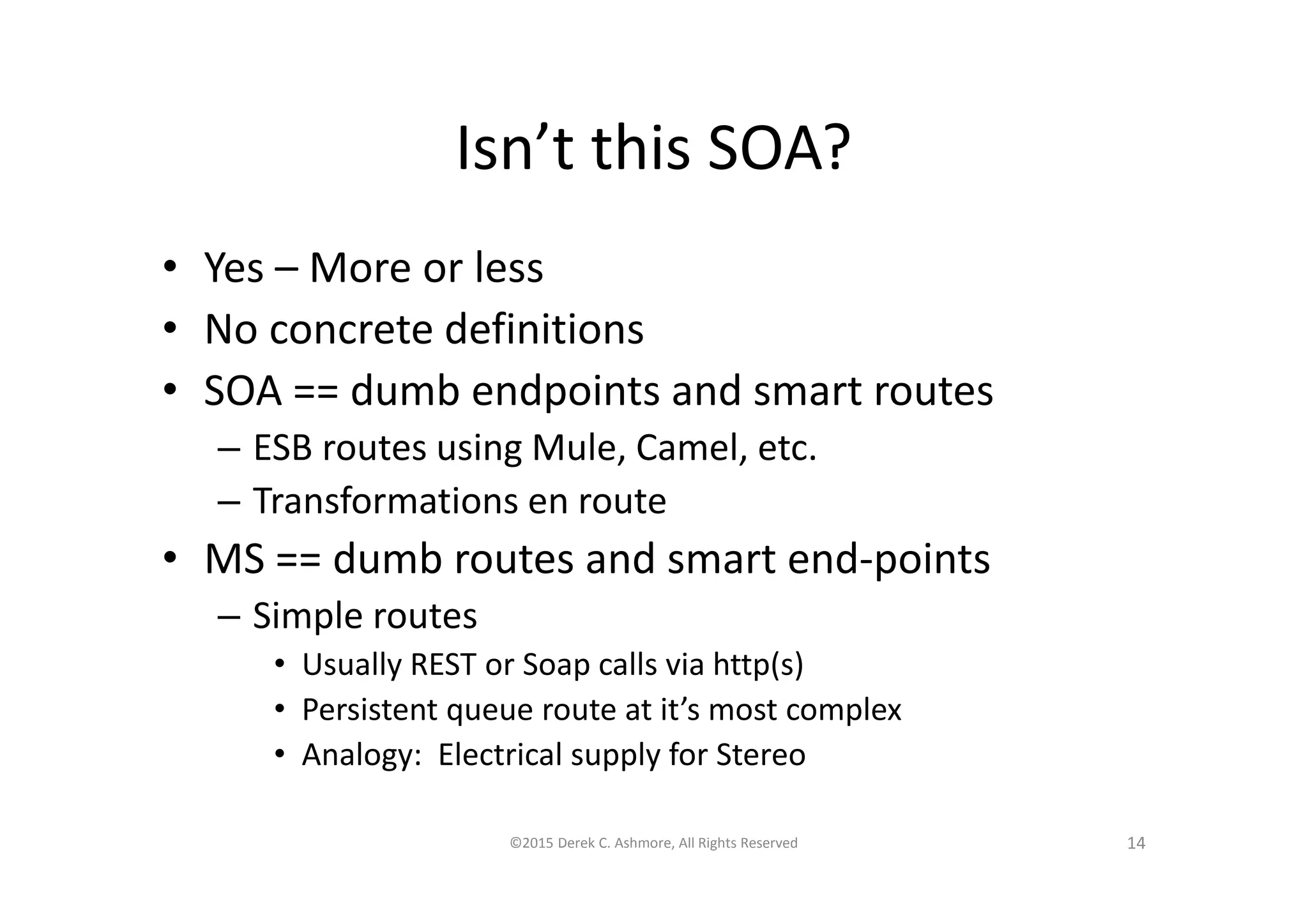 Isn’t this SOA?
• Yes – More or less
• No concrete definitions
• SOA == dumb endpoints and smart routes
– ESB routes using Mule, Camel, etc.
– Transformations en route
• MS == dumb routes and smart end-points
– Simple routes
• Usually REST or Soap calls via http(s)
• Persistent queue route at it’s most complex
• Analogy: Electrical supply for Stereo
©2015 Derek C. Ashmore, All Rights Reserved 14
 