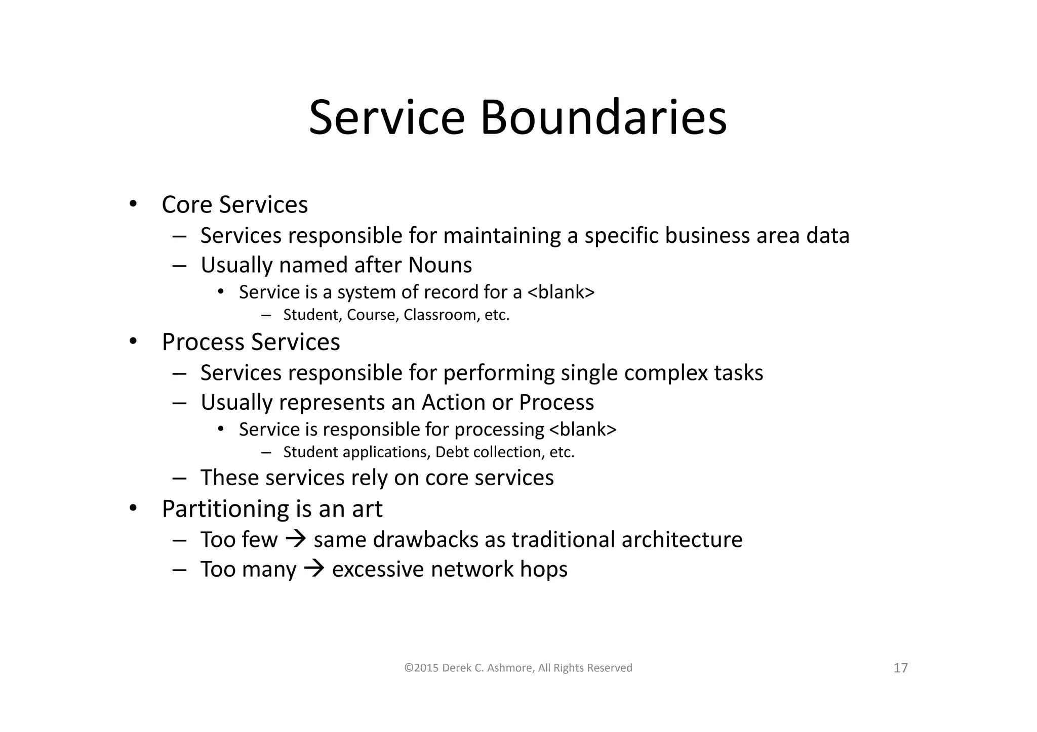 Service Boundaries
• Core Services
– Services responsible for maintaining a specific business area data
– Usually named after Nouns
• Service is a system of record for a <blank>
– Student, Course, Classroom, etc.
• Process Services
– Services responsible for performing single complex tasks
– Usually represents an Action or Process
• Service is responsible for processing <blank>
– Student applications, Debt collection, etc.
– These services rely on core services
• Partitioning is an art
– Too few  same drawbacks as traditional architecture
– Too many  excessive network hops
©2015 Derek C. Ashmore, All Rights Reserved 17
 