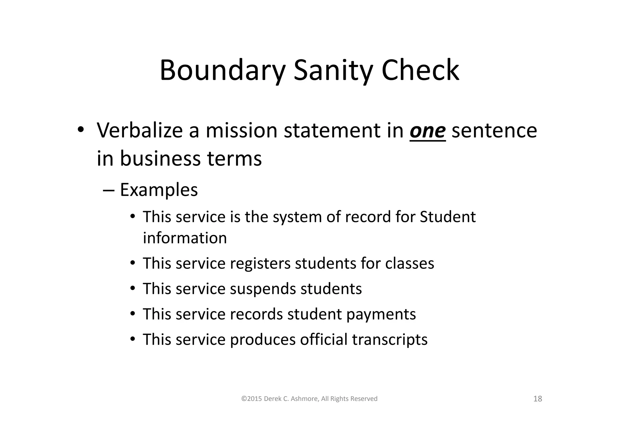 Boundary Sanity Check
• Verbalize a mission statement in one sentence
in business terms
– Examples
• This service is the system of record for Student
information
• This service registers students for classes
• This service suspends students
• This service records student payments
• This service produces official transcripts
©2015 Derek C. Ashmore, All Rights Reserved 18
 
