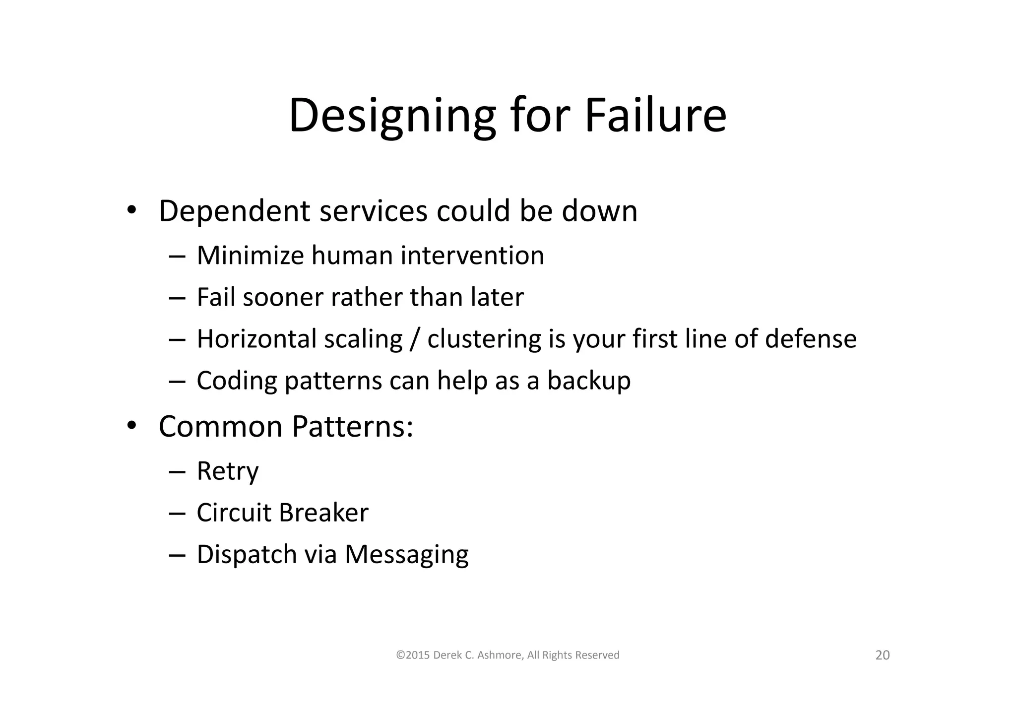 Designing for Failure
• Dependent services could be down
– Minimize human intervention
– Fail sooner rather than later
– Horizontal scaling / clustering is your first line of defense
– Coding patterns can help as a backup
• Common Patterns:
– Retry
– Circuit Breaker
– Dispatch via Messaging
©2015 Derek C. Ashmore, All Rights Reserved 20
 