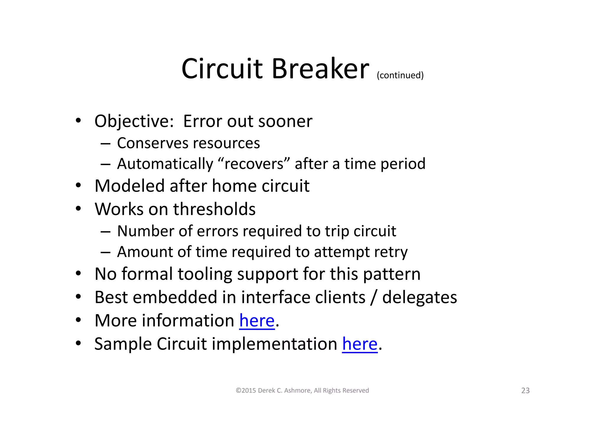 Circuit Breaker (continued)
• Objective: Error out sooner
– Conserves resources
– Automatically “recovers” after a time period
• Modeled after home circuit
• Works on thresholds
– Number of errors required to trip circuit
– Amount of time required to attempt retry
• No formal tooling support for this pattern
• Best embedded in interface clients / delegates
• More information here.
• Sample Circuit implementation here.
©2015 Derek C. Ashmore, All Rights Reserved 23
 