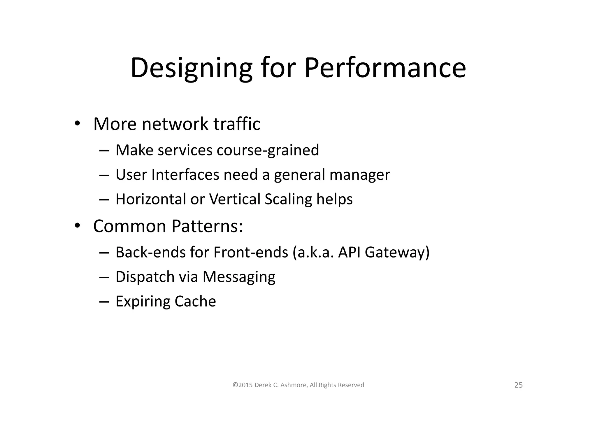 Designing for Performance
• More network traffic
– Make services course-grained
– User Interfaces need a general manager
– Horizontal or Vertical Scaling helps
• Common Patterns:
– Back-ends for Front-ends (a.k.a. API Gateway)
– Dispatch via Messaging
– Expiring Cache
©2015 Derek C. Ashmore, All Rights Reserved 25
 