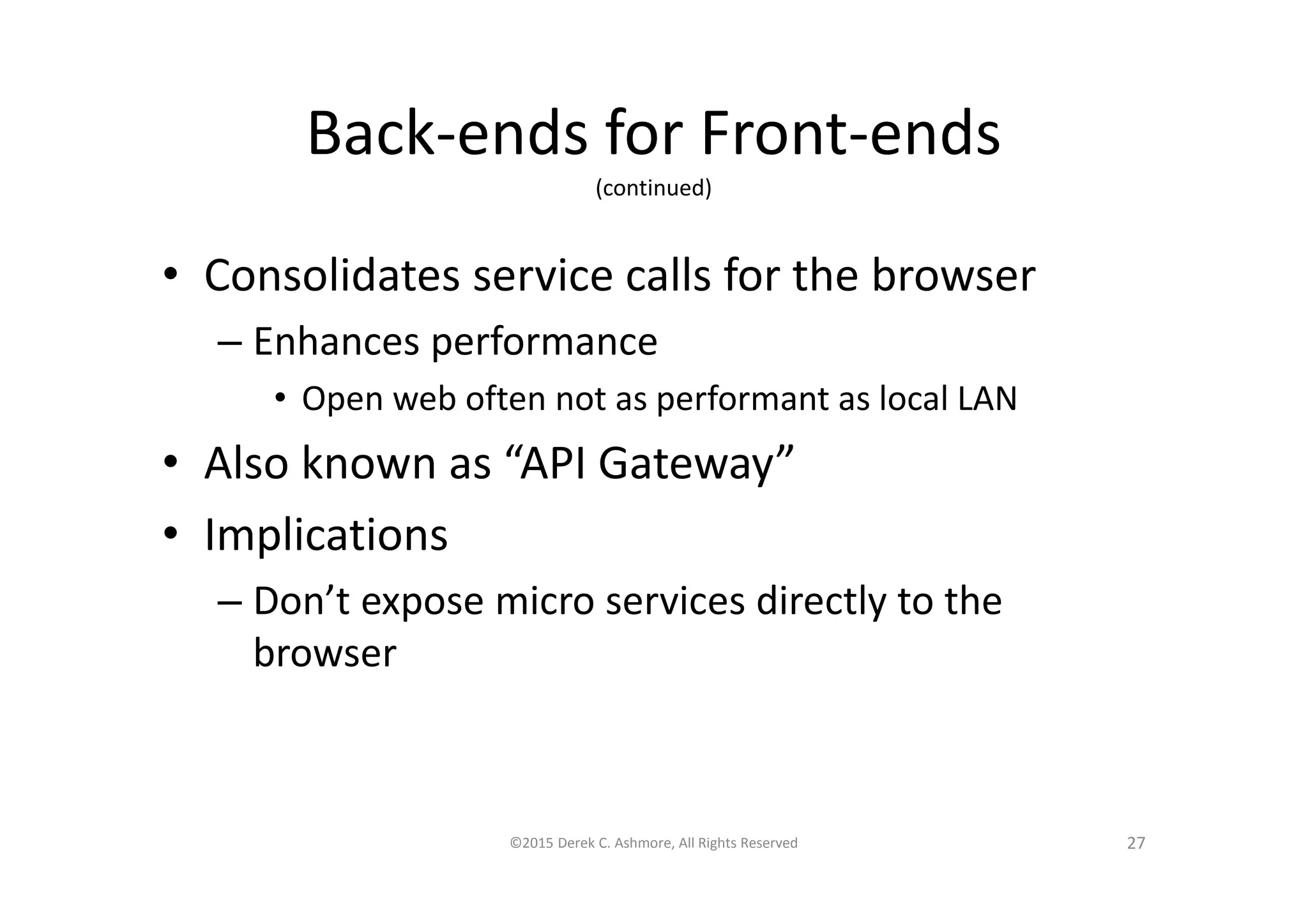 Back-ends for Front-ends
(continued)
• Consolidates service calls for the browser
– Enhances performance
• Open web often not as performant as local LAN
• Also known as “API Gateway”
• Implications
– Don’t expose micro services directly to the
browser
©2015 Derek C. Ashmore, All Rights Reserved 27
 