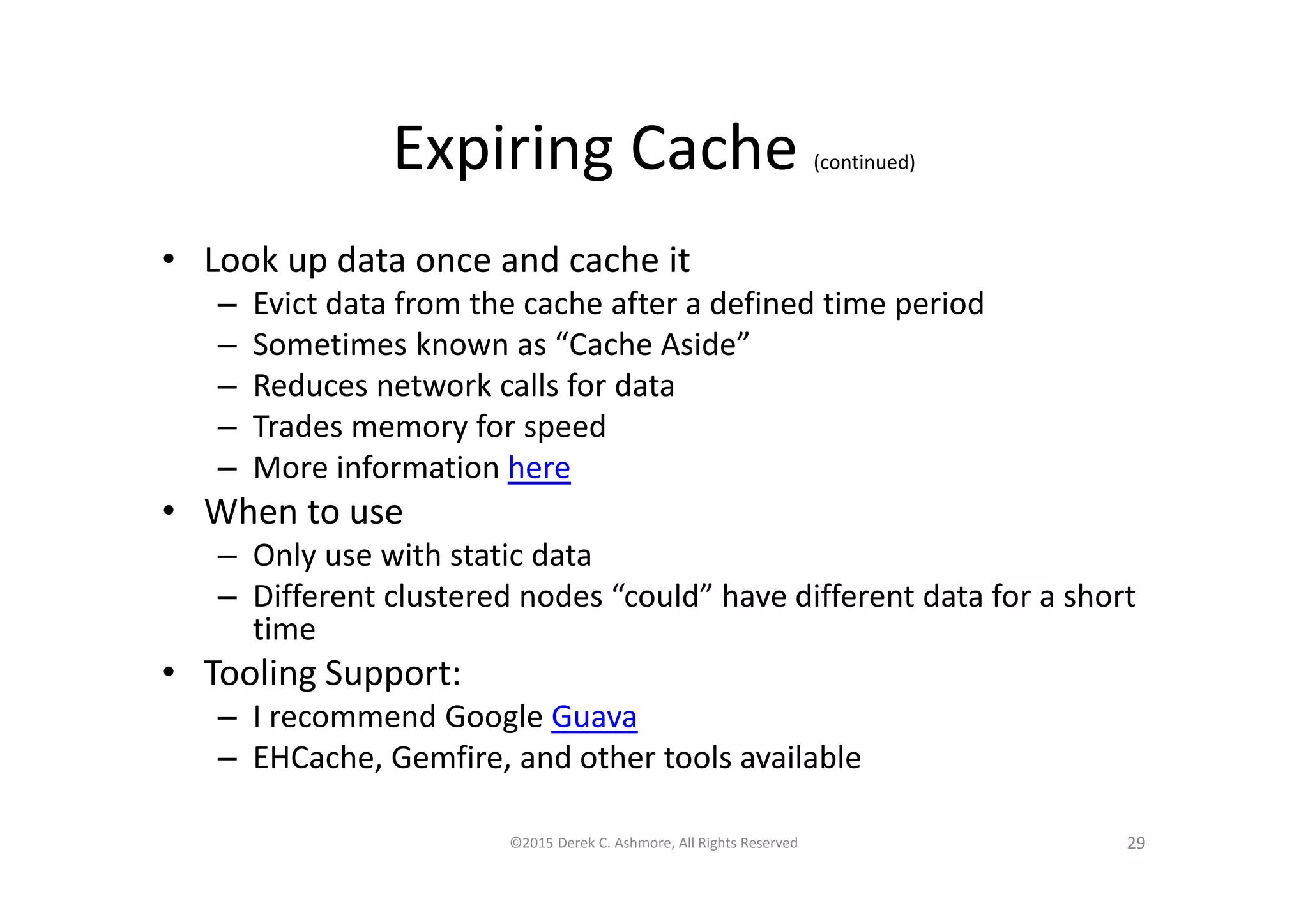 Expiring Cache (continued)
• Look up data once and cache it
– Evict data from the cache after a defined time period
– Sometimes known as “Cache Aside”
– Reduces network calls for data
– Trades memory for speed
– More information here
• When to use
– Only use with static data
– Different clustered nodes “could” have different data for a short
time
• Tooling Support:
– I recommend Google Guava
– EHCache, Gemfire, and other tools available
©2015 Derek C. Ashmore, All Rights Reserved 29
 
