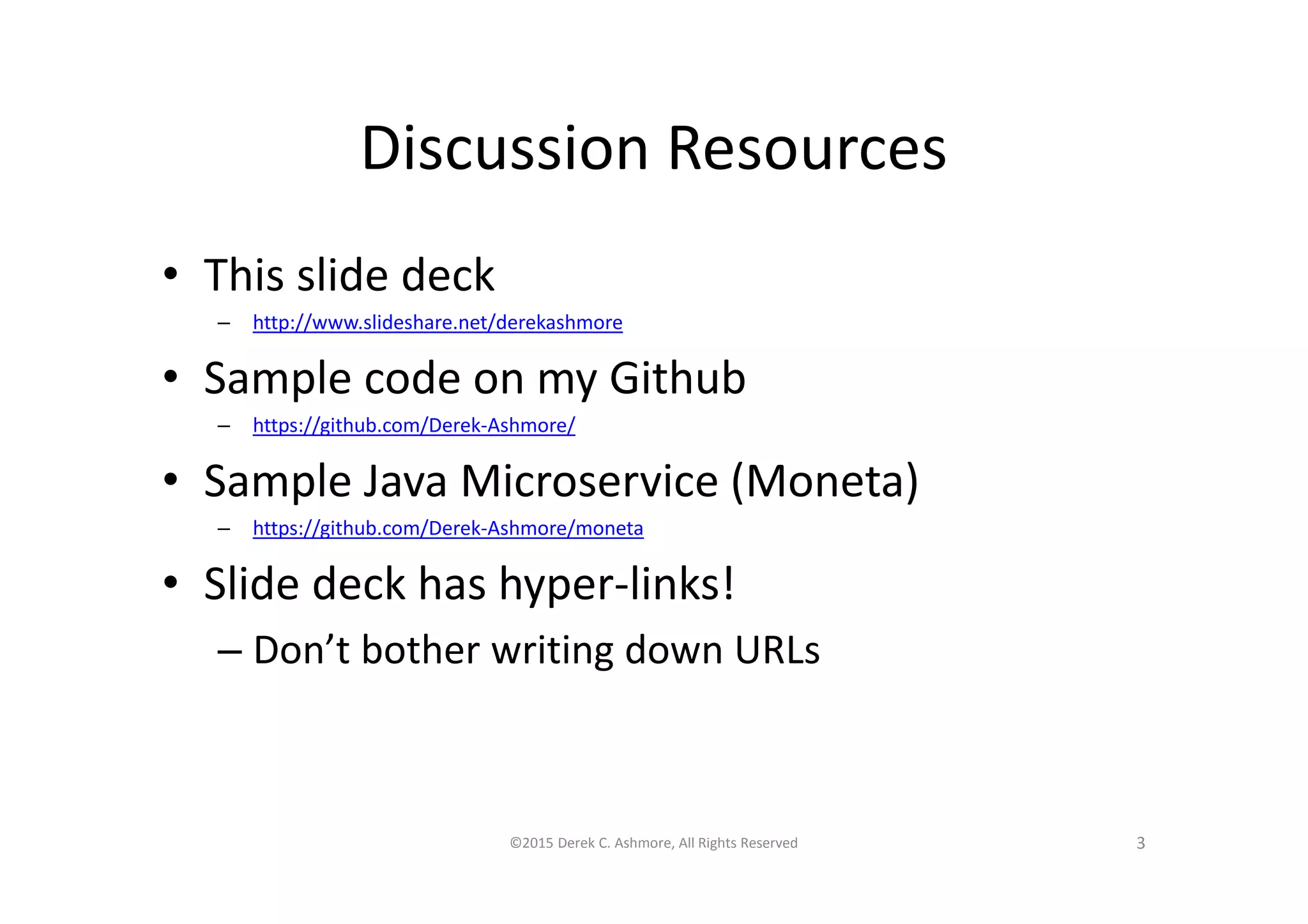 Discussion Resources
• This slide deck
– http://www.slideshare.net/derekashmore
• Sample code on my Github
– https://github.com/Derek-Ashmore/
• Sample Java Microservice (Moneta)
– https://github.com/Derek-Ashmore/moneta
• Slide deck has hyper-links!
– Don’t bother writing down URLs
©2015 Derek C. Ashmore, All Rights Reserved 3
 