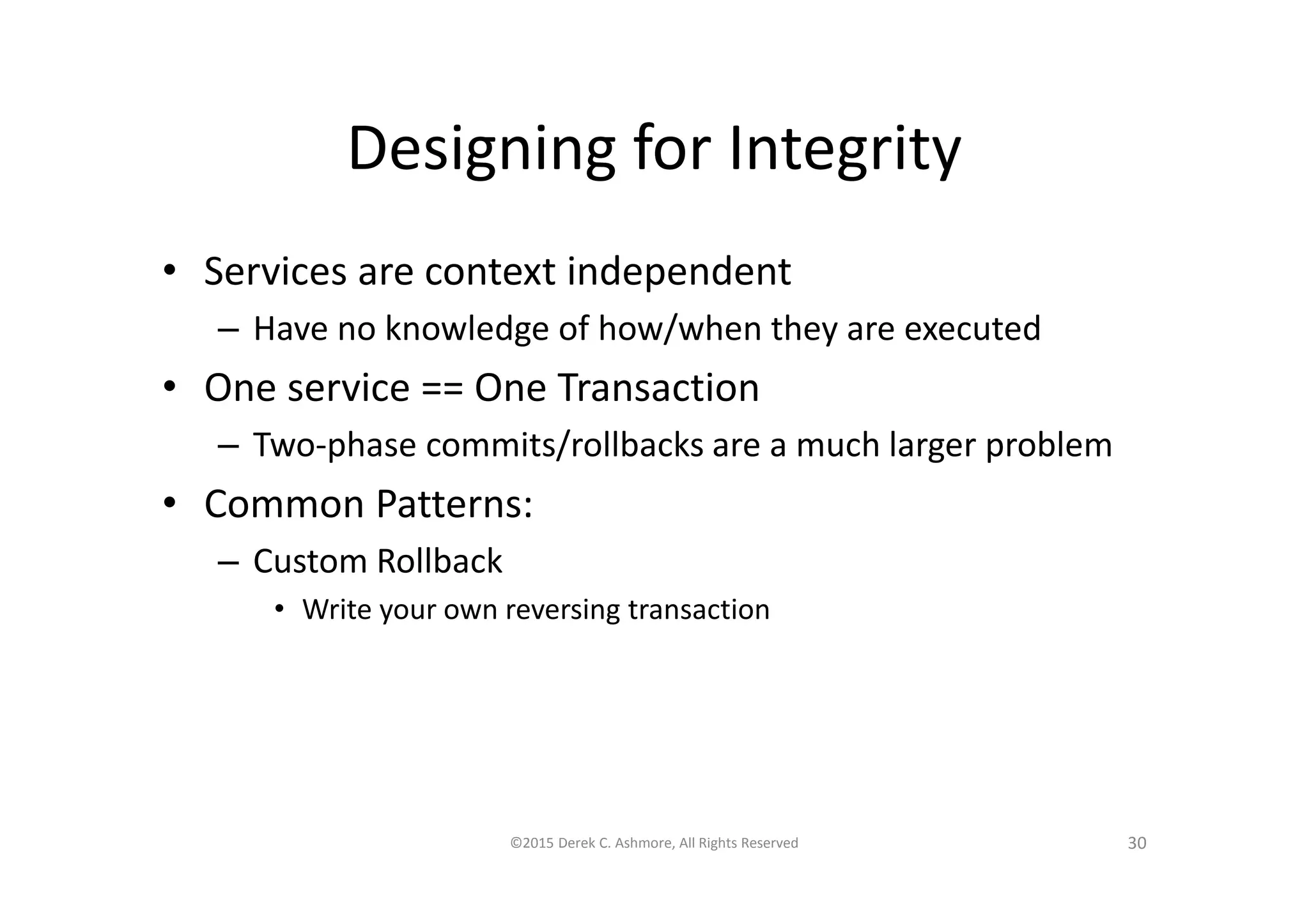 Designing for Integrity
• Services are context independent
– Have no knowledge of how/when they are executed
• One service == One Transaction
– Two-phase commits/rollbacks are a much larger problem
• Common Patterns:
– Custom Rollback
• Write your own reversing transaction
©2015 Derek C. Ashmore, All Rights Reserved 30
 