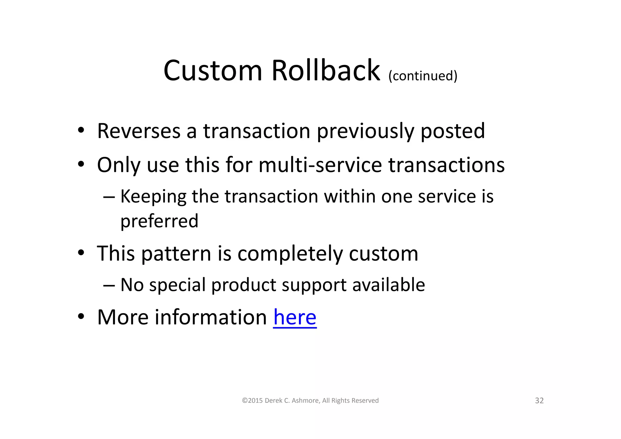 Custom Rollback (continued)
• Reverses a transaction previously posted
• Only use this for multi-service transactions
– Keeping the transaction within one service is
preferred
• This pattern is completely custom
– No special product support available
• More information here
©2015 Derek C. Ashmore, All Rights Reserved 32
 