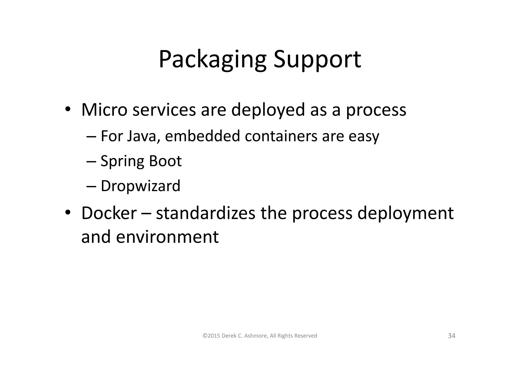Packaging Support
• Micro services are deployed as a process
– For Java, embedded containers are easy
– Spring Boot
– Dropwizard
• Docker – standardizes the process deployment
and environment
©2015 Derek C. Ashmore, All Rights Reserved 34
 