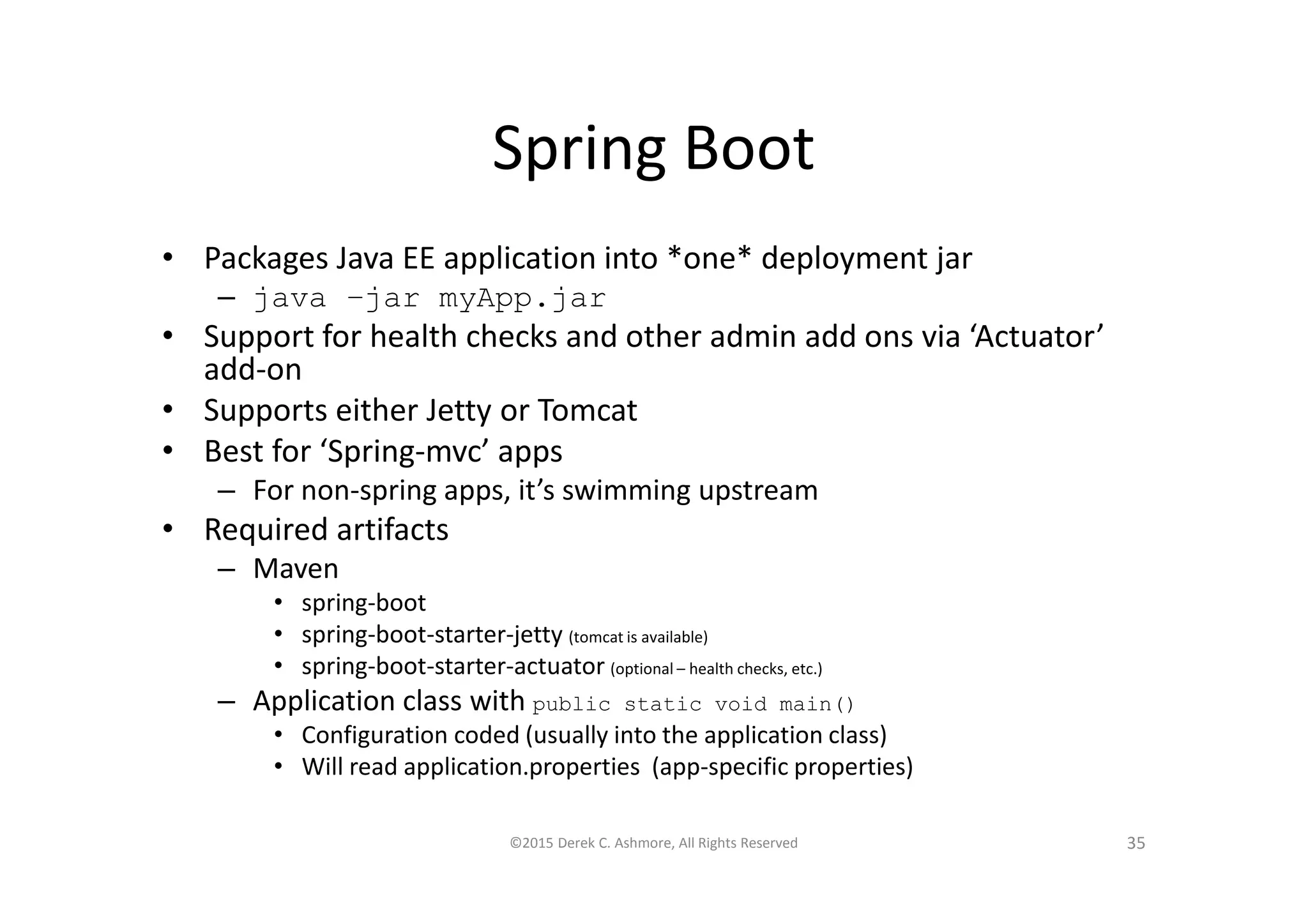 Spring Boot
• Packages Java EE application into *one* deployment jar
– java –jar myApp.jar
• Support for health checks and other admin add ons via ‘Actuator’
add-on
• Supports either Jetty or Tomcat
• Best for ‘Spring-mvc’ apps
– For non-spring apps, it’s swimming upstream
• Required artifacts
– Maven
• spring-boot
• spring-boot-starter-jetty (tomcat is available)
• spring-boot-starter-actuator (optional – health checks, etc.)
– Application class with public static void main()
• Configuration coded (usually into the application class)
• Will read application.properties (app-specific properties)
©2015 Derek C. Ashmore, All Rights Reserved 35
 