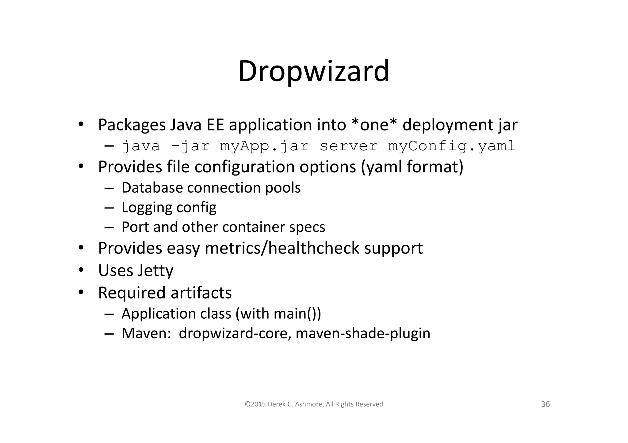 Dropwizard
• Packages Java EE application into *one* deployment jar
– java –jar myApp.jar server myConfig.yaml
• Provides file configuration options (yaml format)
– Database connection pools
– Logging config
– Port and other container specs
• Provides easy metrics/healthcheck support
• Uses Jetty
• Required artifacts
– Application class (with main())
– Maven: dropwizard-core, maven-shade-plugin
©2015 Derek C. Ashmore, All Rights Reserved 36
 