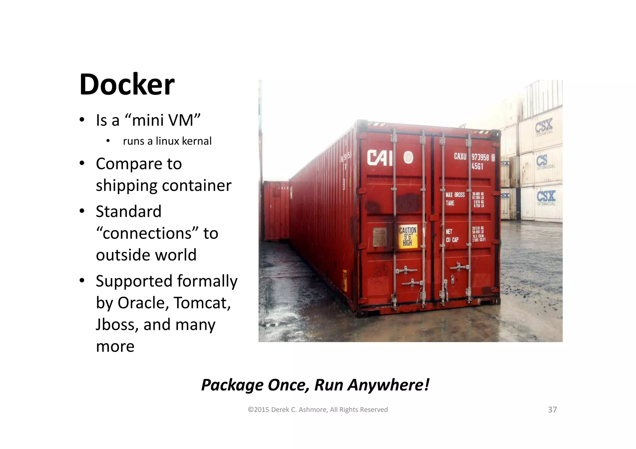 Docker
• Is a “mini VM”
• runs a linux kernal
• Compare to
shipping container
• Standard
“connections” to
outside world
• Supported formally
by Oracle, Tomcat,
Jboss, and many
more
37©2015 Derek C. Ashmore, All Rights Reserved
Package Once, Run Anywhere!
 