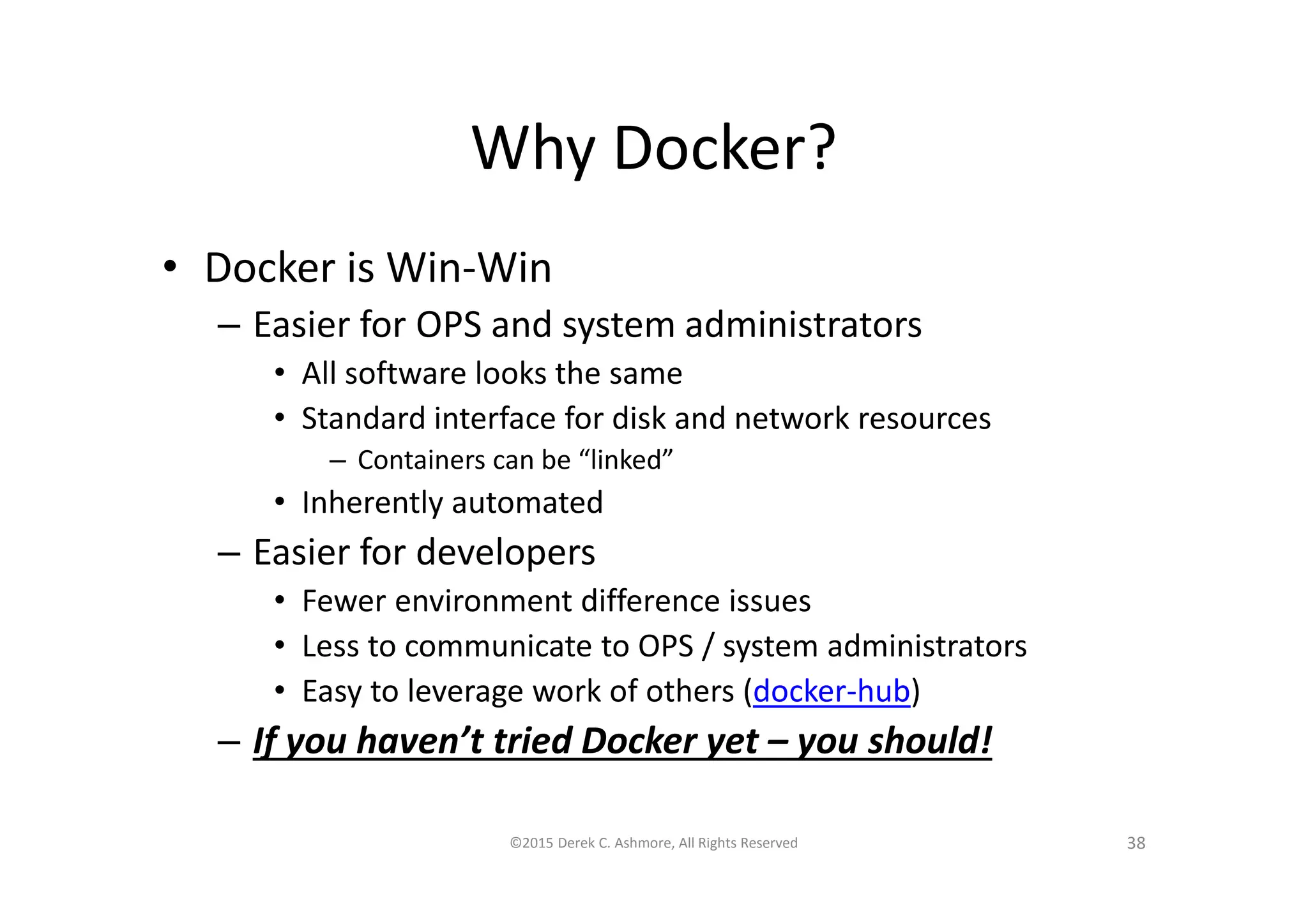Why Docker?
• Docker is Win-Win
– Easier for OPS and system administrators
• All software looks the same
• Standard interface for disk and network resources
– Containers can be “linked”
• Inherently automated
– Easier for developers
• Fewer environment difference issues
• Less to communicate to OPS / system administrators
• Easy to leverage work of others (docker-hub)
– If you haven’t tried Docker yet – you should!
©2015 Derek C. Ashmore, All Rights Reserved 38
 