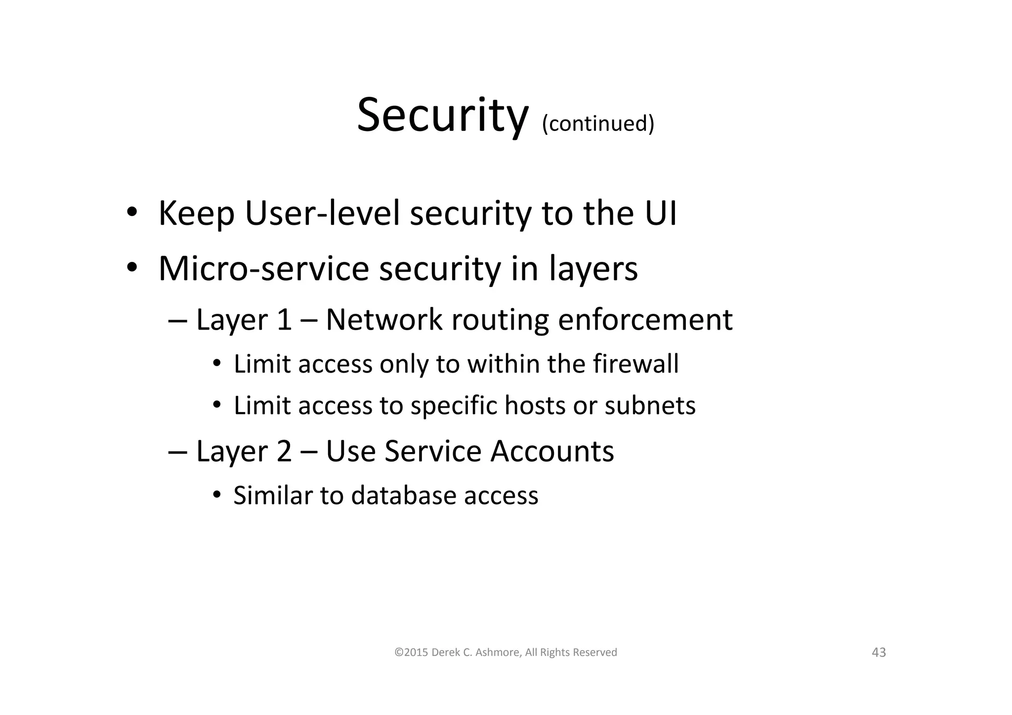 Security (continued)
• Keep User-level security to the UI
• Micro-service security in layers
– Layer 1 – Network routing enforcement
• Limit access only to within the firewall
• Limit access to specific hosts or subnets
– Layer 2 – Use Service Accounts
• Similar to database access
©2015 Derek C. Ashmore, All Rights Reserved 43
 