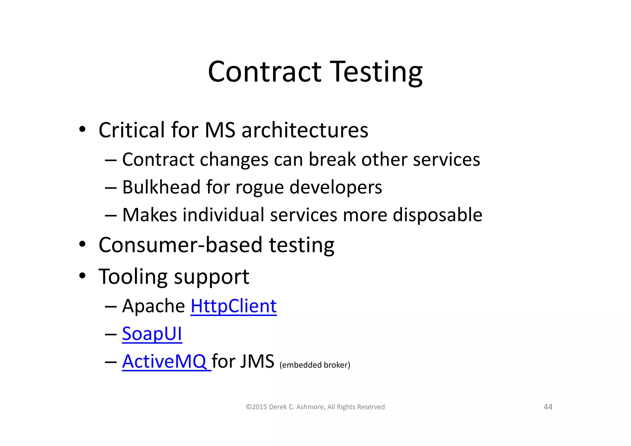 Contract Testing
• Critical for MS architectures
– Contract changes can break other services
– Bulkhead for rogue developers
– Makes individual services more disposable
• Consumer-based testing
• Tooling support
– Apache HttpClient
– SoapUI
– ActiveMQ for JMS (embedded broker)
©2015 Derek C. Ashmore, All Rights Reserved 44
 