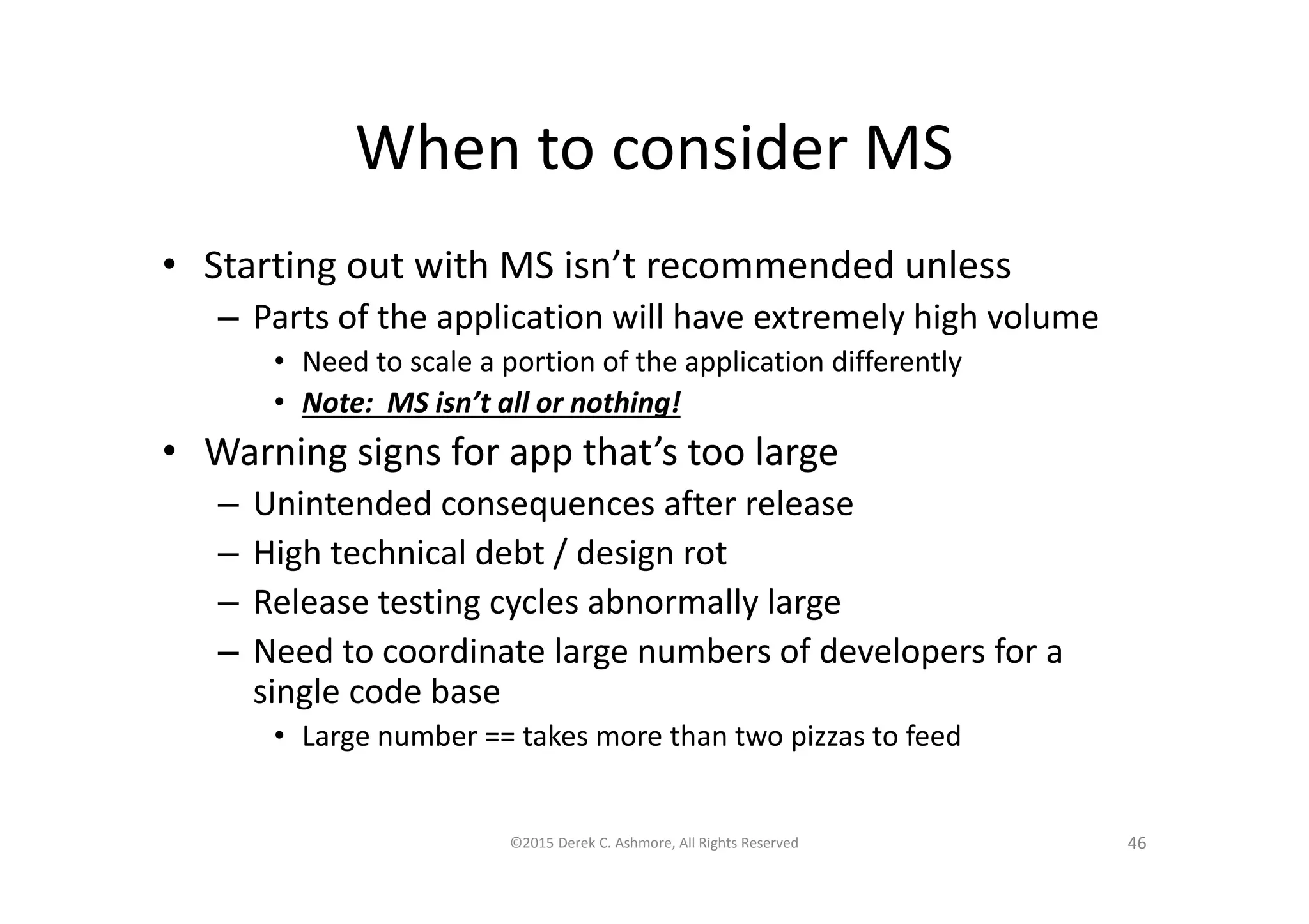 When to consider MS
• Starting out with MS isn’t recommended unless
– Parts of the application will have extremely high volume
• Need to scale a portion of the application differently
• Note: MS isn’t all or nothing!
• Warning signs for app that’s too large
– Unintended consequences after release
– High technical debt / design rot
– Release testing cycles abnormally large
– Need to coordinate large numbers of developers for a
single code base
• Large number == takes more than two pizzas to feed
©2015 Derek C. Ashmore, All Rights Reserved 46
 