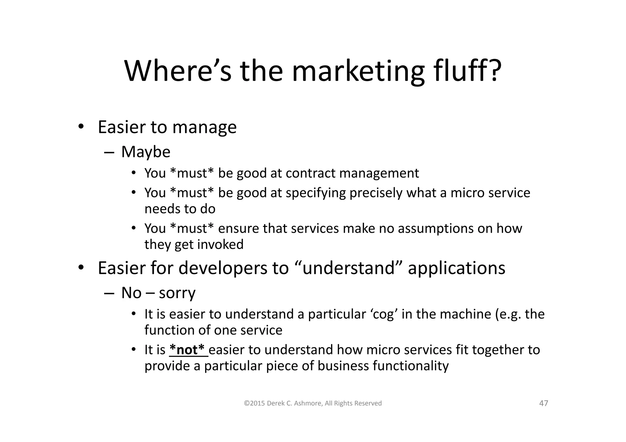 Where’s the marketing fluff?
• Easier to manage
– Maybe
• You *must* be good at contract management
• You *must* be good at specifying precisely what a micro service
needs to do
• You *must* ensure that services make no assumptions on how
they get invoked
• Easier for developers to “understand” applications
– No – sorry
• It is easier to understand a particular ‘cog’ in the machine (e.g. the
function of one service
• It is *not* easier to understand how micro services fit together to
provide a particular piece of business functionality
©2015 Derek C. Ashmore, All Rights Reserved 47
 