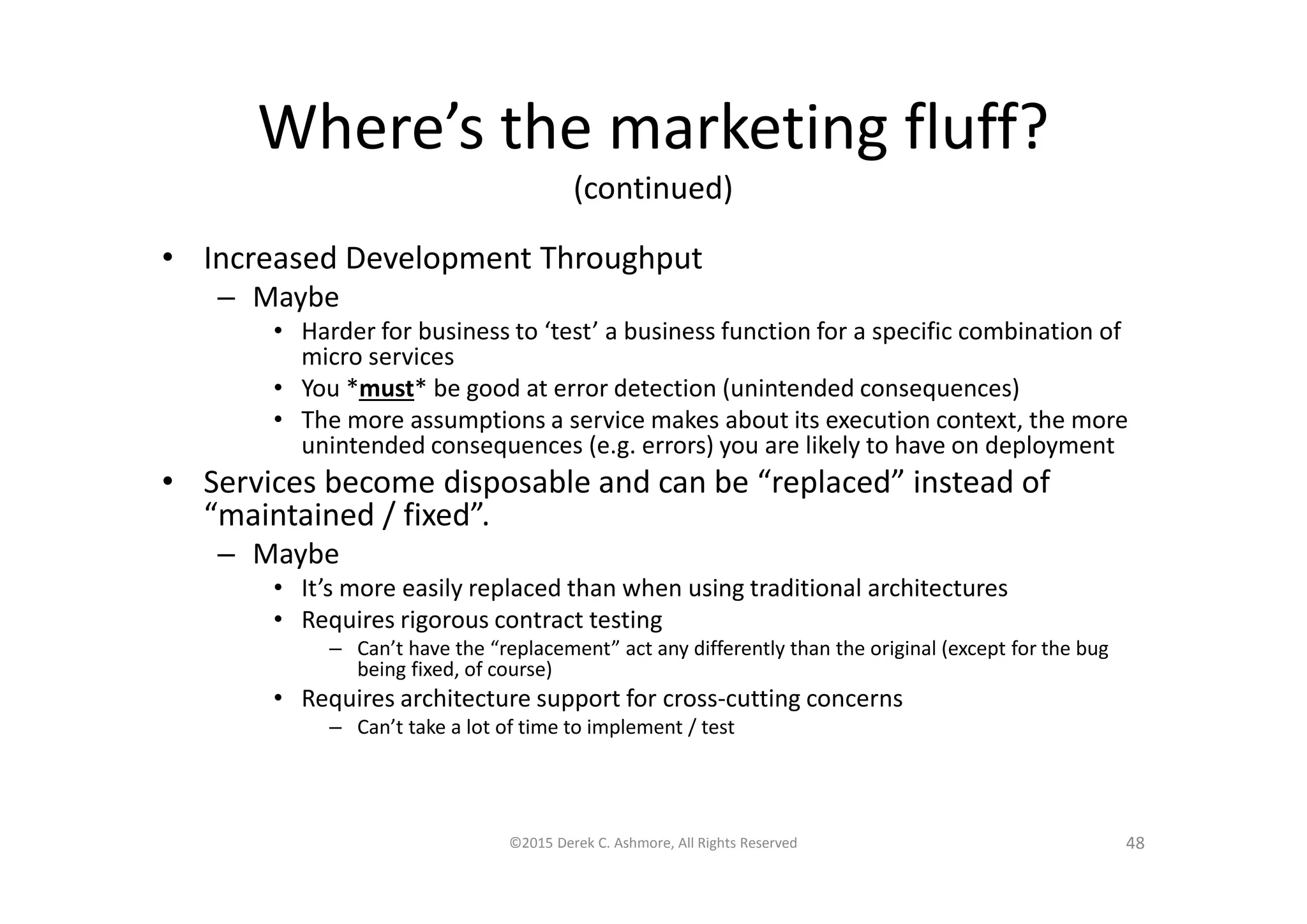 Where’s the marketing fluff?
(continued)
• Increased Development Throughput
– Maybe
• Harder for business to ‘test’ a business function for a specific combination of
micro services
• You *must* be good at error detection (unintended consequences)
• The more assumptions a service makes about its execution context, the more
unintended consequences (e.g. errors) you are likely to have on deployment
• Services become disposable and can be “replaced” instead of
“maintained / fixed”.
– Maybe
• It’s more easily replaced than when using traditional architectures
• Requires rigorous contract testing
– Can’t have the “replacement” act any differently than the original (except for the bug
being fixed, of course)
• Requires architecture support for cross-cutting concerns
– Can’t take a lot of time to implement / test
©2015 Derek C. Ashmore, All Rights Reserved 48
 