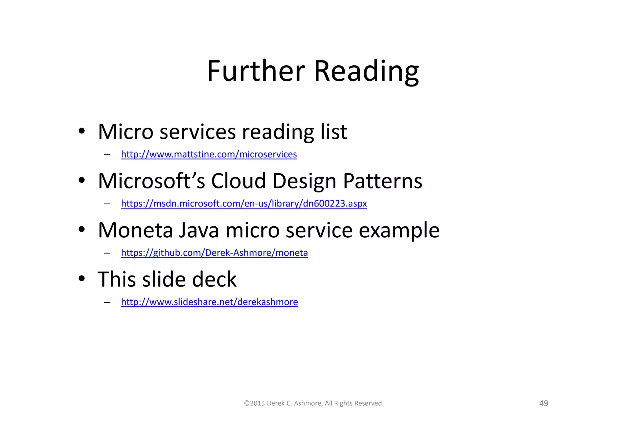 Further Reading
• Micro services reading list
– http://www.mattstine.com/microservices
• Microsoft’s Cloud Design Patterns
– https://msdn.microsoft.com/en-us/library/dn600223.aspx
• Moneta Java micro service example
– https://github.com/Derek-Ashmore/moneta
• This slide deck
– http://www.slideshare.net/derekashmore
©2015 Derek C. Ashmore, All Rights Reserved 49
 