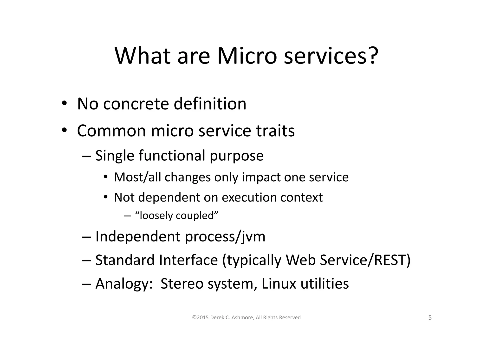 What are Micro services?
• No concrete definition
• Common micro service traits
– Single functional purpose
• Most/all changes only impact one service
• Not dependent on execution context
– “loosely coupled”
– Independent process/jvm
– Standard Interface (typically Web Service/REST)
– Analogy: Stereo system, Linux utilities
©2015 Derek C. Ashmore, All Rights Reserved 5
 