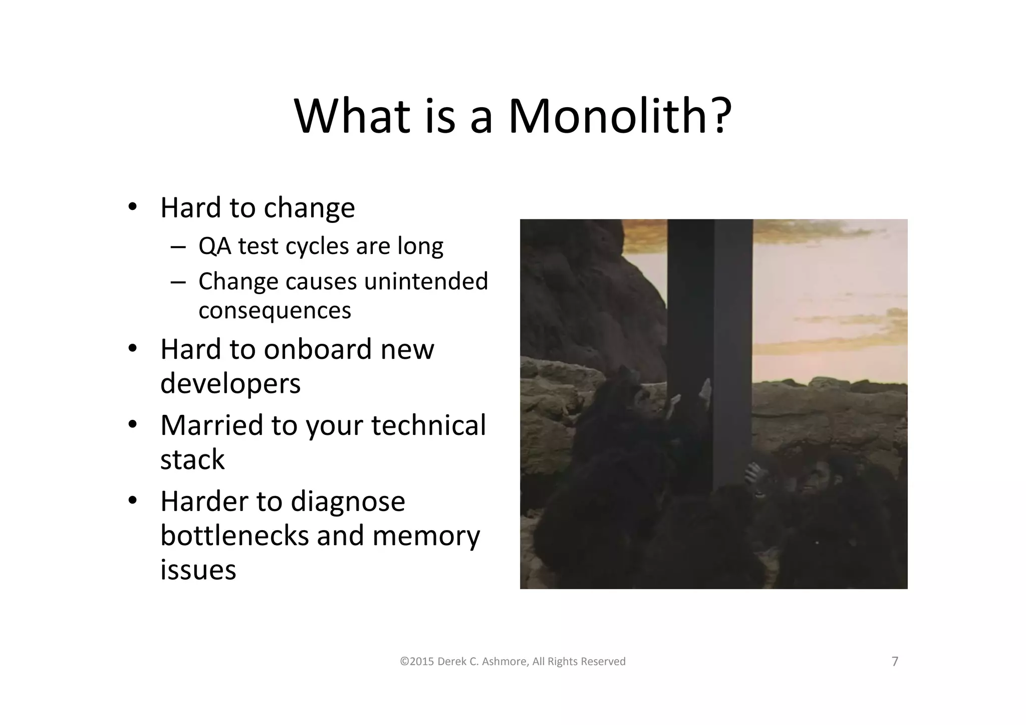 What is a Monolith?
• Hard to change
– QA test cycles are long
– Change causes unintended
consequences
• Hard to onboard new
developers
• Married to your technical
stack
• Harder to diagnose
bottlenecks and memory
issues
©2015 Derek C. Ashmore, All Rights Reserved 7
 