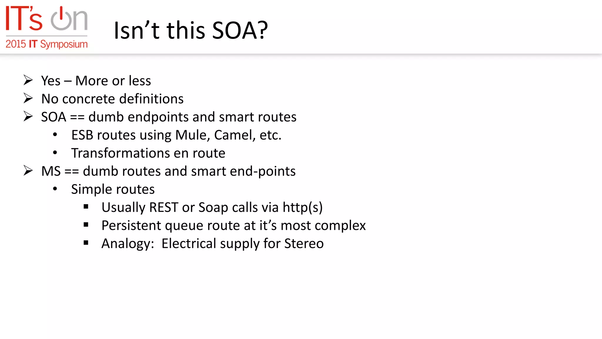 Isn’t this SOA?
 Yes – More or less
 No concrete definitions
 SOA == dumb endpoints and smart routes
• ESB routes using Mule, Camel, etc.
• Transformations en route
 MS == dumb routes and smart end-points
• Simple routes
 Usually REST or Soap calls via http(s)
 Persistent queue route at it’s most complex
 Analogy: Electrical supply for Stereo
 