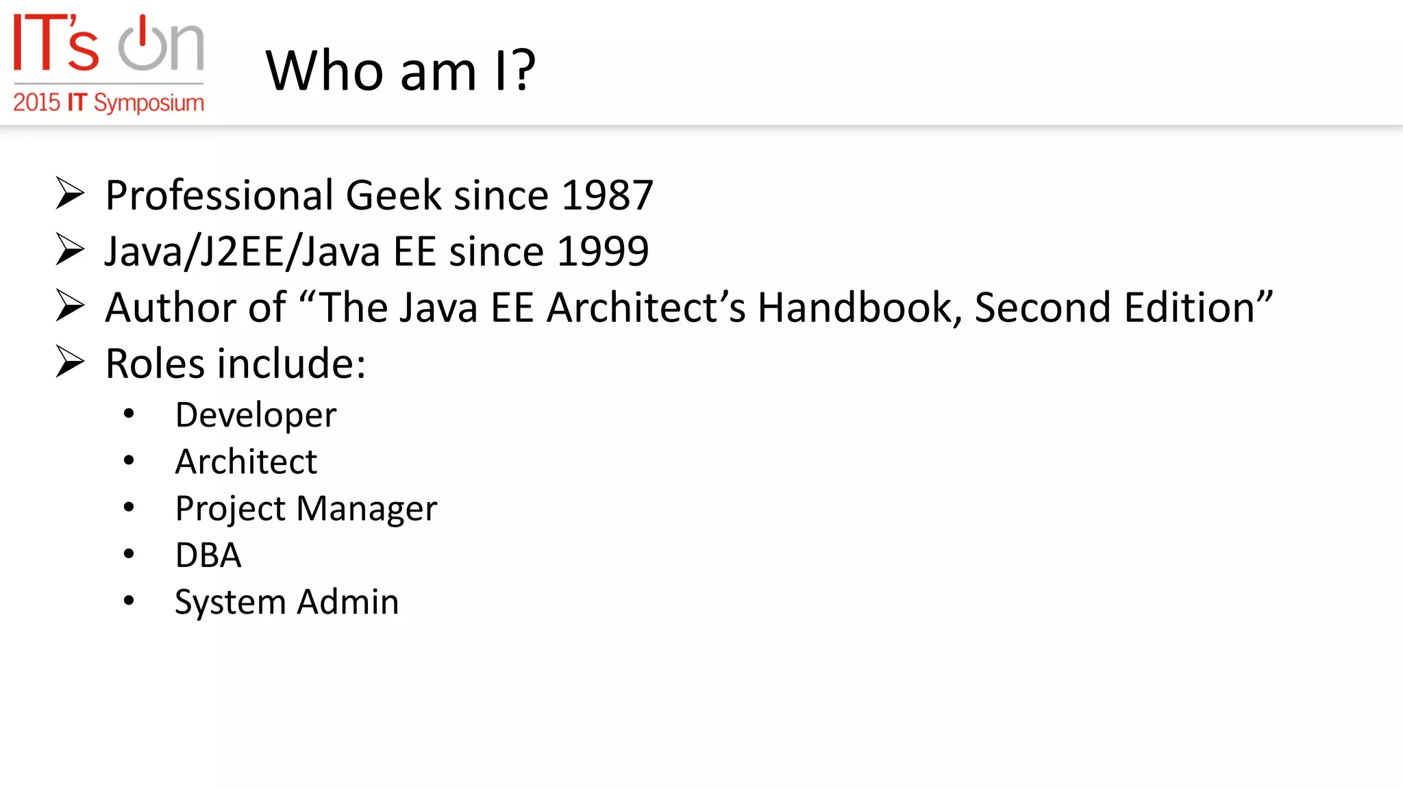 Who am I?
 Professional Geek since 1987
 Java/J2EE/Java EE since 1999
 Author of “The Java EE Architect’s Handbook, Second Edition”
 Roles include:
• Developer
• Architect
• Project Manager
• DBA
• System Admin
 