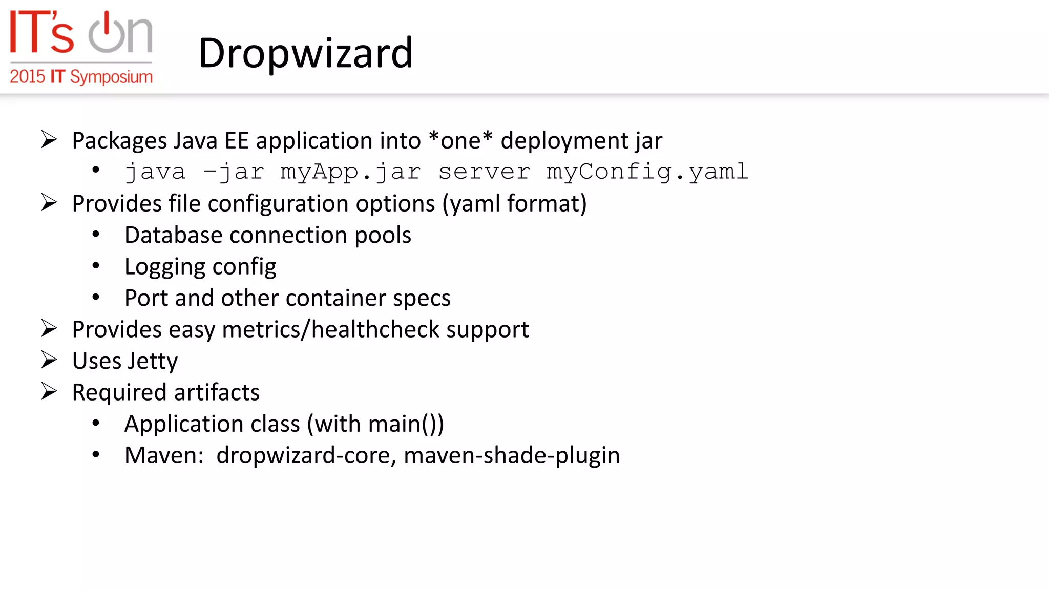 Dropwizard
 Packages Java EE application into *one* deployment jar
• java –jar myApp.jar server myConfig.yaml
 Provides file configuration options (yaml format)
• Database connection pools
• Logging config
• Port and other container specs
 Provides easy metrics/healthcheck support
 Uses Jetty
 Required artifacts
• Application class (with main())
• Maven: dropwizard-core, maven-shade-plugin
 