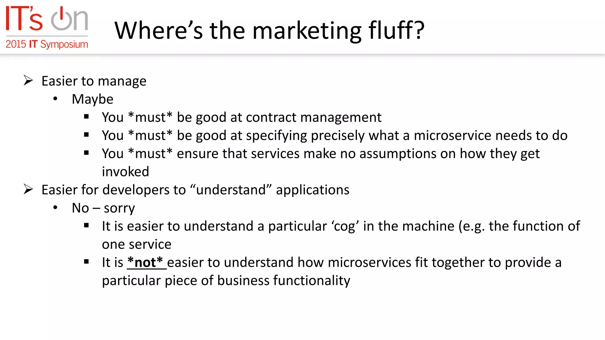 Where’s the marketing fluff?
 Easier to manage
• Maybe
 You *must* be good at contract management
 You *must* be good at specifying precisely what a microservice needs to do
 You *must* ensure that services make no assumptions on how they get
invoked
 Easier for developers to “understand” applications
• No – sorry
 It is easier to understand a particular ‘cog’ in the machine (e.g. the function of
one service
 It is *not* easier to understand how microservices fit together to provide a
particular piece of business functionality
 