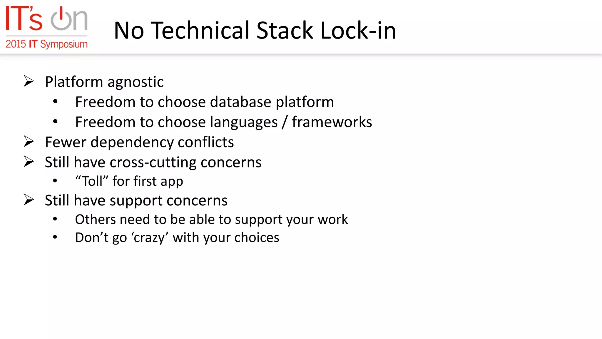 No Technical Stack Lock-in
 Platform agnostic
• Freedom to choose database platform
• Freedom to choose languages / frameworks
 Fewer dependency conflicts
 Still have cross-cutting concerns
• “Toll” for first app
 Still have support concerns
• Others need to be able to support your work
• Don’t go ‘crazy’ with your choices
 