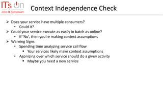 Context Independence Check
 Does your service have multiple consumers?
• Could it?
 Could your service execute as easily in batch as online?
• If ‘No’, then you’re making context assumptions
 Warning Signs
• Spending time analyzing service call flow
 Your services likely make context assumptions
• Agonizing over which service should do a given activity
 Maybe you need a new service
 