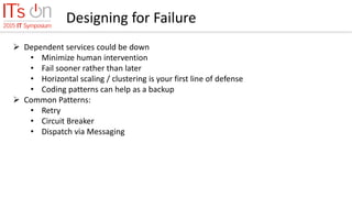 Designing for Failure
 Dependent services could be down
• Minimize human intervention
• Fail sooner rather than later
• Horizontal scaling / clustering is your first line of defense
• Coding patterns can help as a backup
 Common Patterns:
• Retry
• Circuit Breaker
• Dispatch via Messaging
 