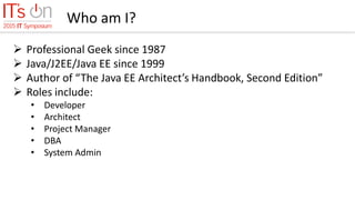Who am I?
 Professional Geek since 1987
 Java/J2EE/Java EE since 1999
 Author of “The Java EE Architect’s Handbook, Second Edition”
 Roles include:
• Developer
• Architect
• Project Manager
• DBA
• System Admin
 