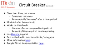 Circuit Breaker (continued)
 Objective: Error out sooner
• Conserves resources
• Automatically “recovers” after a time period
 Modeled after home circuit
 Works on thresholds
• Number of errors required to trip circuit
• Amount of time required to attempt retry
 Has Hysterix support
 Best embedded in interface clients / delegates
 More information here.
 Sample Circuit implementation here.
 