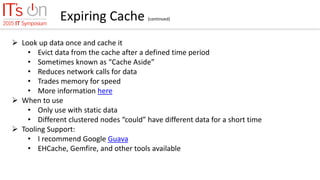 Expiring Cache (continued)
 Look up data once and cache it
• Evict data from the cache after a defined time period
• Sometimes known as “Cache Aside”
• Reduces network calls for data
• Trades memory for speed
• More information here
 When to use
• Only use with static data
• Different clustered nodes “could” have different data for a short time
 Tooling Support:
• I recommend Google Guava
• EHCache, Gemfire, and other tools available
 