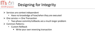 Designing for Integrity
 Services are context independent
• Have no knowledge of how/when they are executed
 One service == One Transaction
• Two-phase commits/rollbacks are a much larger problem
 Common Patterns:
• Custom Rollback
 Write your own reversing transaction
 