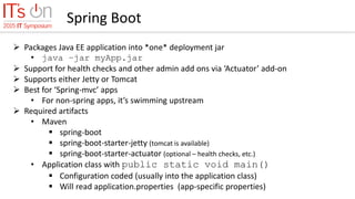 Spring Boot
 Packages Java EE application into *one* deployment jar
• java –jar myApp.jar
 Support for health checks and other admin add ons via ‘Actuator’ add-on
 Supports either Jetty or Tomcat
 Best for ‘Spring-mvc’ apps
• For non-spring apps, it’s swimming upstream
 Required artifacts
• Maven
 spring-boot
 spring-boot-starter-jetty (tomcat is available)
 spring-boot-starter-actuator (optional – health checks, etc.)
• Application class with public static void main()
 Configuration coded (usually into the application class)
 Will read application.properties (app-specific properties)
 
