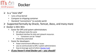 Docker
 Is a “mini VM”
• runs a linux kernal
• Compare to shipping container
• Standard “connections” to outside world
 Supported formally by Oracle, Tomcat, Jboss, and many more
 Docker is Win-Win
• Easier for OPS and system administrators
 All software looks the same
 Standard interface for disk and network resources
• Containers can be “linked”
 Inherently automated
• Easier for developers
 Fewer environment difference issues
 Less to communicate to OPS / system administrators
 Easy to leverage work of others (docker-hub)
• If you haven’t tried Docker yet – you should!
 