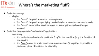 Where’s the marketing fluff?
 Easier to manage
• Maybe
 You *must* be good at contract management
 You *must* be good at specifying precisely what a microservice needs to do
 You *must* ensure that services make no assumptions on how they get
invoked
 Easier for developers to “understand” applications
• No – sorry
 It is easier to understand a particular ‘cog’ in the machine (e.g. the function of
one service
 It is *not* easier to understand how microservices fit together to provide a
particular piece of business functionality
 