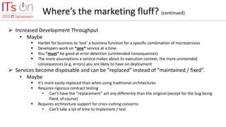Where’s the marketing fluff? (continued)
 Increased Development Throughput
• Maybe
 Harder for business to ‘test’ a business function for a specific combination of microservices
 Developers work on *one* service at a time.
 You *must* be good at error detection (unintended consequences)
 The more assumptions a service makes about its execution context, the more unintended
consequences (e.g. errors) you are likely to have on deployment
 Services become disposable and can be “replaced” instead of “maintained / fixed”.
• Maybe
 It’s more easily replaced than when using traditional architectures
 Requires rigorous contract testing
• Can’t have the “replacement” act any differently than the original (except for the bug being
fixed, of course)
 Requires architecture support for cross-cutting concerns
• Can’t take a lot of time to implement / test
 