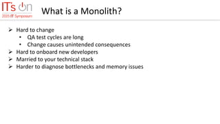 What is a Monolith?
 Hard to change
• QA test cycles are long
• Change causes unintended consequences
 Hard to onboard new developers
 Married to your technical stack
 Harder to diagnose bottlenecks and memory issues
 