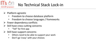 No Technical Stack Lock-in
 Platform agnostic
• Freedom to choose database platform
• Freedom to choose languages / frameworks
 Fewer dependency conflicts
 Still have cross-cutting concerns
• “Toll” for first app
 Still have support concerns
• Others need to be able to support your work
• Don’t go ‘crazy’ with your choices
 
