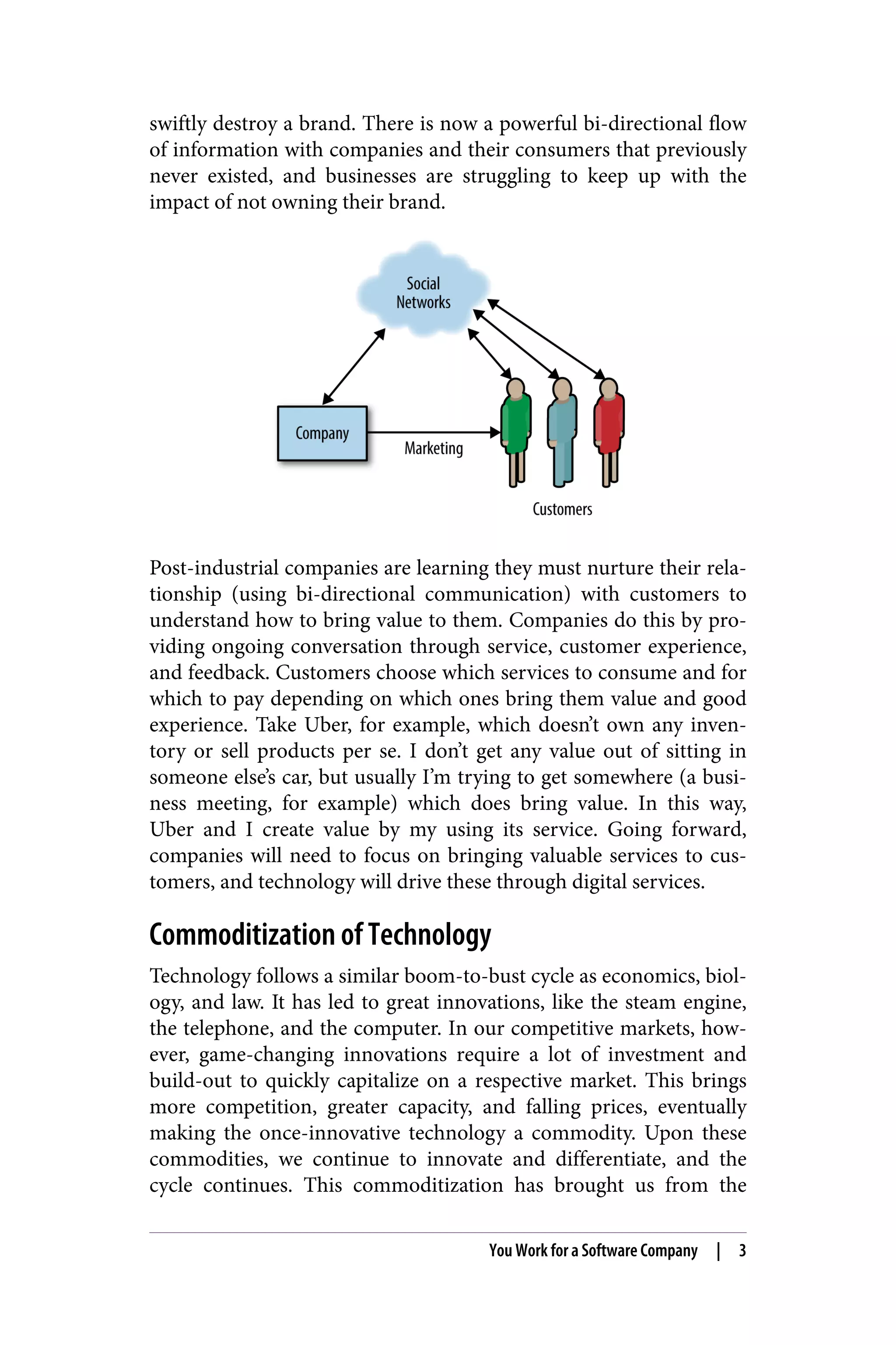 swiftly destroy a brand. There is now a powerful bi-directional flow
of information with companies and their consumers that previously
never existed, and businesses are struggling to keep up with the
impact of not owning their brand.
Post-industrial companies are learning they must nurture their rela‐
tionship (using bi-directional communication) with customers to
understand how to bring value to them. Companies do this by pro‐
viding ongoing conversation through service, customer experience,
and feedback. Customers choose which services to consume and for
which to pay depending on which ones bring them value and good
experience. Take Uber, for example, which doesn’t own any inven‐
tory or sell products per se. I don’t get any value out of sitting in
someone else’s car, but usually I’m trying to get somewhere (a busi‐
ness meeting, for example) which does bring value. In this way,
Uber and I create value by my using its service. Going forward,
companies will need to focus on bringing valuable services to cus‐
tomers, and technology will drive these through digital services.
Commoditization of Technology
Technology follows a similar boom-to-bust cycle as economics, biol‐
ogy, and law. It has led to great innovations, like the steam engine,
the telephone, and the computer. In our competitive markets, how‐
ever, game-changing innovations require a lot of investment and
build-out to quickly capitalize on a respective market. This brings
more competition, greater capacity, and falling prices, eventually
making the once-innovative technology a commodity. Upon these
commodities, we continue to innovate and differentiate, and the
cycle continues. This commoditization has brought us from the
You Work for a Software Company | 3
 