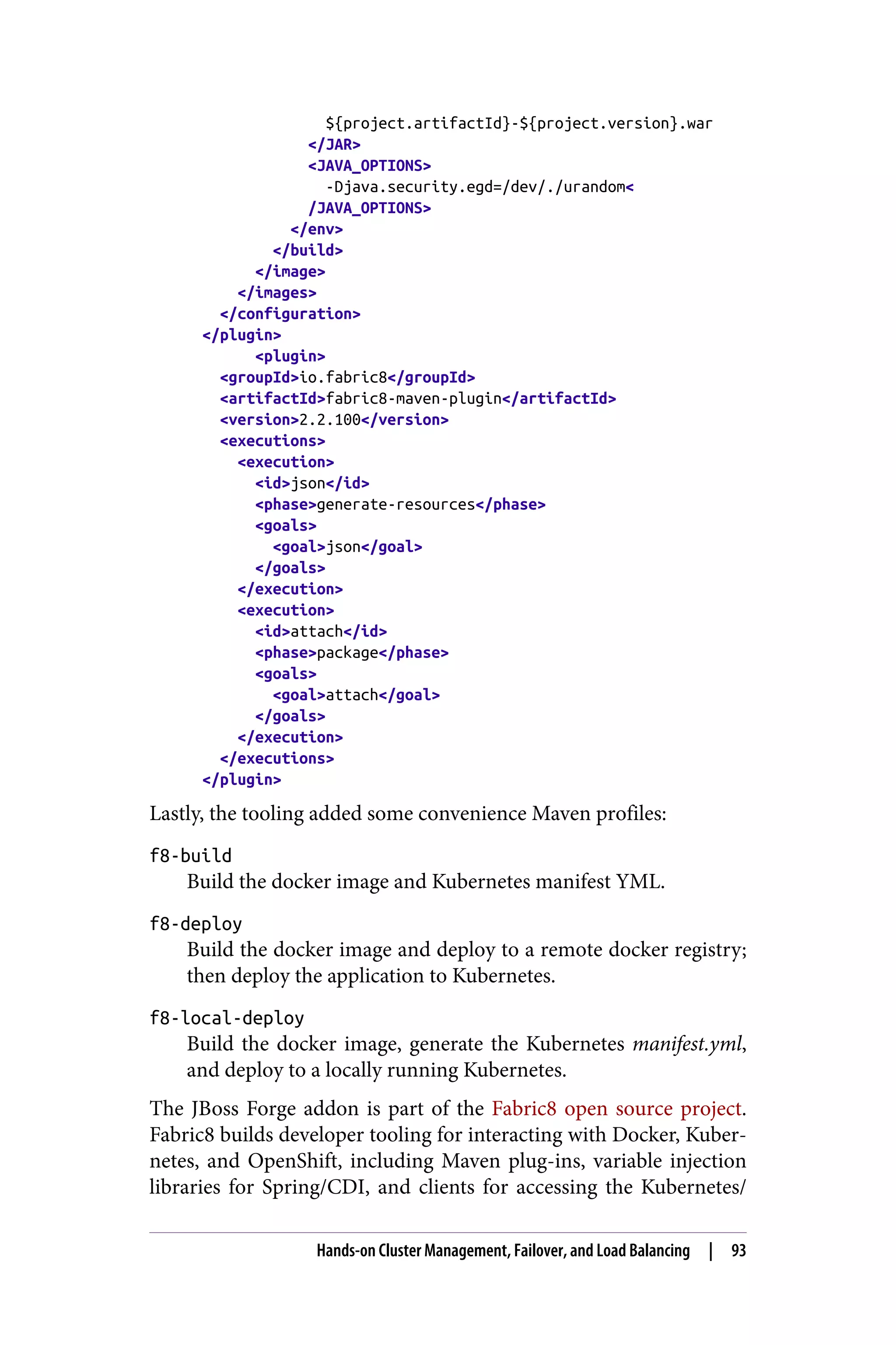 ${project.artifactId}-${project.version}.war
</JAR>
<JAVA_OPTIONS>
-Djava.security.egd=/dev/./urandom<
/JAVA_OPTIONS>
</env>
</build>
</image>
</images>
</configuration>
</plugin>
<plugin>
<groupId>io.fabric8</groupId>
<artifactId>fabric8-maven-plugin</artifactId>
<version>2.2.100</version>
<executions>
<execution>
<id>json</id>
<phase>generate-resources</phase>
<goals>
<goal>json</goal>
</goals>
</execution>
<execution>
<id>attach</id>
<phase>package</phase>
<goals>
<goal>attach</goal>
</goals>
</execution>
</executions>
</plugin>
Lastly, the tooling added some convenience Maven profiles:
f8-build
Build the docker image and Kubernetes manifest YML.
f8-deploy
Build the docker image and deploy to a remote docker registry;
then deploy the application to Kubernetes.
f8-local-deploy
Build the docker image, generate the Kubernetes manifest.yml,
and deploy to a locally running Kubernetes.
The JBoss Forge addon is part of the Fabric8 open source project.
Fabric8 builds developer tooling for interacting with Docker, Kuber‐
netes, and OpenShift, including Maven plug-ins, variable injection
libraries for Spring/CDI, and clients for accessing the Kubernetes/
Hands-on Cluster Management, Failover, and Load Balancing | 93
 