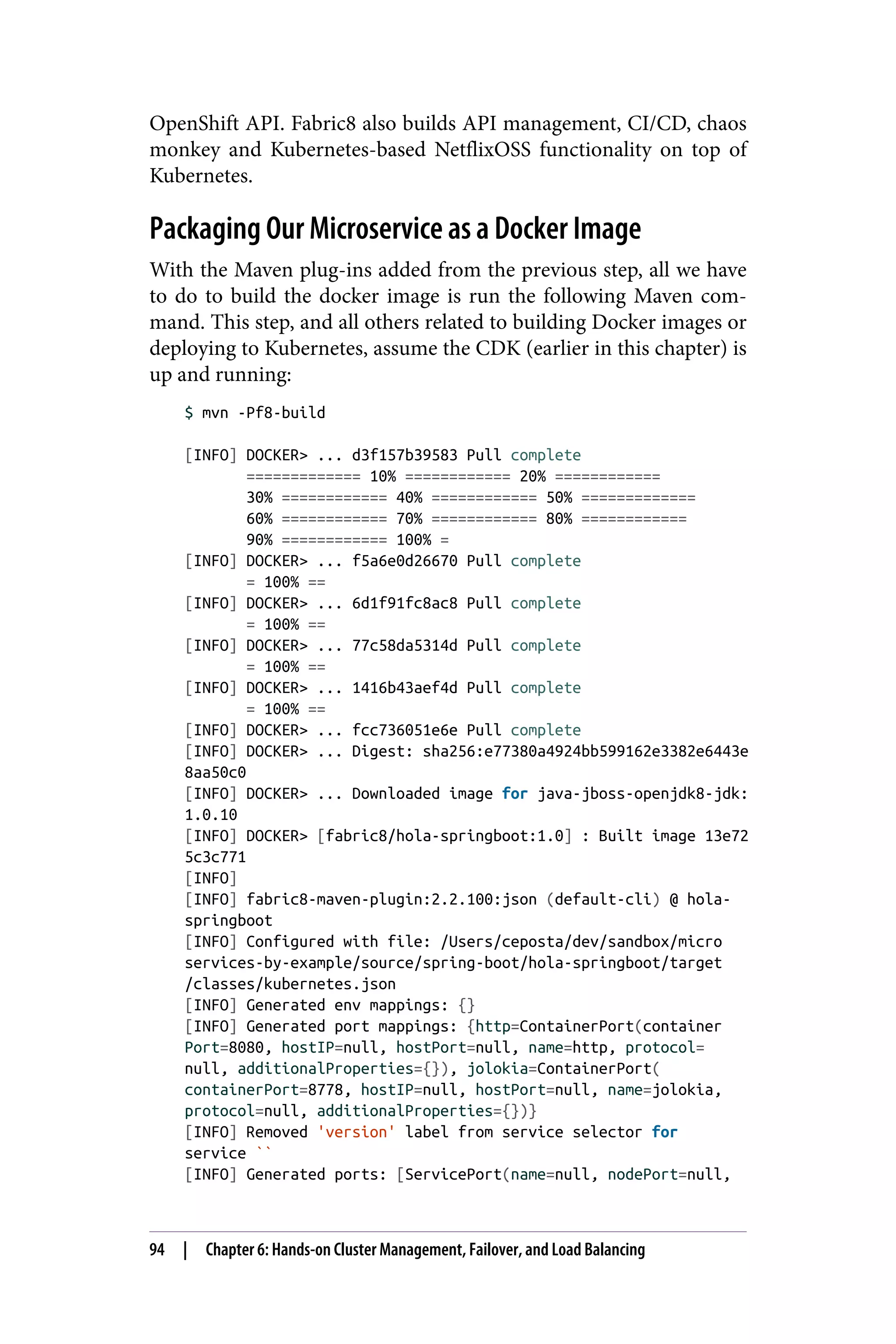 OpenShift API. Fabric8 also builds API management, CI/CD, chaos
monkey and Kubernetes-based NetflixOSS functionality on top of
Kubernetes.
Packaging Our Microservice as a Docker Image
With the Maven plug-ins added from the previous step, all we have
to do to build the docker image is run the following Maven com‐
mand. This step, and all others related to building Docker images or
deploying to Kubernetes, assume the CDK (earlier in this chapter) is
up and running:
$ mvn -Pf8-build
[INFO] DOCKER> ... d3f157b39583 Pull complete
============= 10% ============ 20% ============
30% ============ 40% ============ 50% =============
60% ============ 70% ============ 80% ============
90% ============ 100% =
[INFO] DOCKER> ... f5a6e0d26670 Pull complete
= 100% ==
[INFO] DOCKER> ... 6d1f91fc8ac8 Pull complete
= 100% ==
[INFO] DOCKER> ... 77c58da5314d Pull complete
= 100% ==
[INFO] DOCKER> ... 1416b43aef4d Pull complete
= 100% ==
[INFO] DOCKER> ... fcc736051e6e Pull complete
[INFO] DOCKER> ... Digest: sha256:e77380a4924bb599162e3382e6443e
8aa50c0
[INFO] DOCKER> ... Downloaded image for java-jboss-openjdk8-jdk:
1.0.10
[INFO] DOCKER> [fabric8/hola-springboot:1.0] : Built image 13e72
5c3c771
[INFO]
[INFO] fabric8-maven-plugin:2.2.100:json (default-cli) @ hola-
springboot
[INFO] Configured with file: /Users/ceposta/dev/sandbox/micro
services-by-example/source/spring-boot/hola-springboot/target
/classes/kubernetes.json
[INFO] Generated env mappings: {}
[INFO] Generated port mappings: {http=ContainerPort(container
Port=8080, hostIP=null, hostPort=null, name=http, protocol=
null, additionalProperties={}), jolokia=ContainerPort(
containerPort=8778, hostIP=null, hostPort=null, name=jolokia,
protocol=null, additionalProperties={})}
[INFO] Removed 'version' label from service selector for
service ``
[INFO] Generated ports: [ServicePort(name=null, nodePort=null,
94 | Chapter 6: Hands-on Cluster Management, Failover, and Load Balancing
 