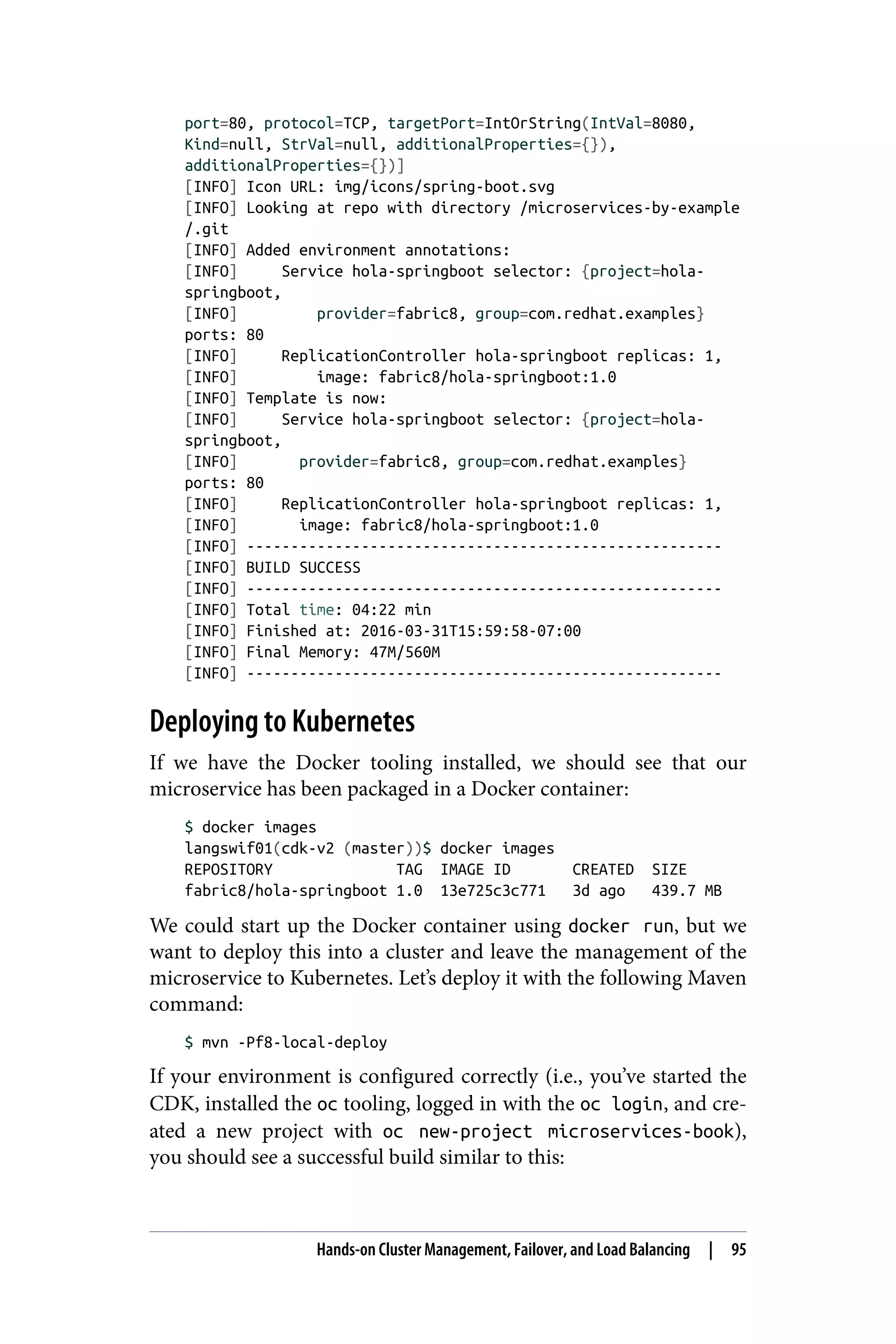 port=80, protocol=TCP, targetPort=IntOrString(IntVal=8080,
Kind=null, StrVal=null, additionalProperties={}),
additionalProperties={})]
[INFO] Icon URL: img/icons/spring-boot.svg
[INFO] Looking at repo with directory /microservices-by-example
/.git
[INFO] Added environment annotations:
[INFO] Service hola-springboot selector: {project=hola-
springboot,
[INFO] provider=fabric8, group=com.redhat.examples}
ports: 80
[INFO] ReplicationController hola-springboot replicas: 1,
[INFO] image: fabric8/hola-springboot:1.0
[INFO] Template is now:
[INFO] Service hola-springboot selector: {project=hola-
springboot,
[INFO] provider=fabric8, group=com.redhat.examples}
ports: 80
[INFO] ReplicationController hola-springboot replicas: 1,
[INFO] image: fabric8/hola-springboot:1.0
[INFO] ------------------------------------------------------
[INFO] BUILD SUCCESS
[INFO] ------------------------------------------------------
[INFO] Total time: 04:22 min
[INFO] Finished at: 2016-03-31T15:59:58-07:00
[INFO] Final Memory: 47M/560M
[INFO] ------------------------------------------------------
Deploying to Kubernetes
If we have the Docker tooling installed, we should see that our
microservice has been packaged in a Docker container:
$ docker images
langswif01(cdk-v2 (master))$ docker images
REPOSITORY TAG IMAGE ID CREATED SIZE
fabric8/hola-springboot 1.0 13e725c3c771 3d ago 439.7 MB
We could start up the Docker container using docker run, but we
want to deploy this into a cluster and leave the management of the
microservice to Kubernetes. Let’s deploy it with the following Maven
command:
$ mvn -Pf8-local-deploy
If your environment is configured correctly (i.e., you’ve started the
CDK, installed the oc tooling, logged in with the oc login, and cre‐
ated a new project with oc new-project microservices-book),
you should see a successful build similar to this:
Hands-on Cluster Management, Failover, and Load Balancing | 95
 