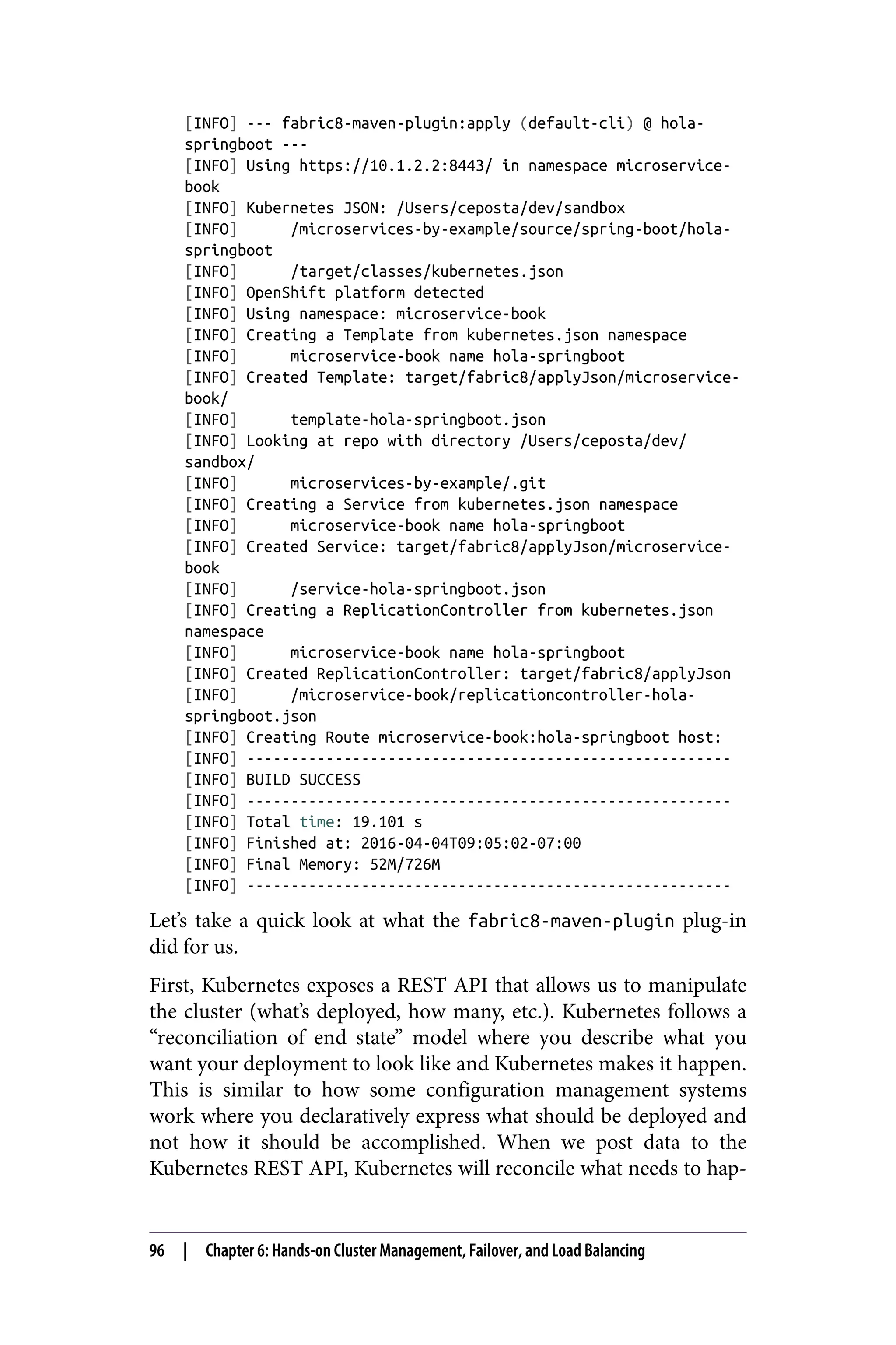 [INFO] --- fabric8-maven-plugin:apply (default-cli) @ hola-
springboot ---
[INFO] Using https://10.1.2.2:8443/ in namespace microservice-
book
[INFO] Kubernetes JSON: /Users/ceposta/dev/sandbox
[INFO] /microservices-by-example/source/spring-boot/hola-
springboot
[INFO] /target/classes/kubernetes.json
[INFO] OpenShift platform detected
[INFO] Using namespace: microservice-book
[INFO] Creating a Template from kubernetes.json namespace
[INFO] microservice-book name hola-springboot
[INFO] Created Template: target/fabric8/applyJson/microservice-
book/
[INFO] template-hola-springboot.json
[INFO] Looking at repo with directory /Users/ceposta/dev/
sandbox/
[INFO] microservices-by-example/.git
[INFO] Creating a Service from kubernetes.json namespace
[INFO] microservice-book name hola-springboot
[INFO] Created Service: target/fabric8/applyJson/microservice-
book
[INFO] /service-hola-springboot.json
[INFO] Creating a ReplicationController from kubernetes.json
namespace
[INFO] microservice-book name hola-springboot
[INFO] Created ReplicationController: target/fabric8/applyJson
[INFO] /microservice-book/replicationcontroller-hola-
springboot.json
[INFO] Creating Route microservice-book:hola-springboot host:
[INFO] -------------------------------------------------------
[INFO] BUILD SUCCESS
[INFO] -------------------------------------------------------
[INFO] Total time: 19.101 s
[INFO] Finished at: 2016-04-04T09:05:02-07:00
[INFO] Final Memory: 52M/726M
[INFO] -------------------------------------------------------
Let’s take a quick look at what the fabric8-maven-plugin plug-in
did for us.
First, Kubernetes exposes a REST API that allows us to manipulate
the cluster (what’s deployed, how many, etc.). Kubernetes follows a
“reconciliation of end state” model where you describe what you
want your deployment to look like and Kubernetes makes it happen.
This is similar to how some configuration management systems
work where you declaratively express what should be deployed and
not how it should be accomplished. When we post data to the
Kubernetes REST API, Kubernetes will reconcile what needs to hap‐
96 | Chapter 6: Hands-on Cluster Management, Failover, and Load Balancing
 